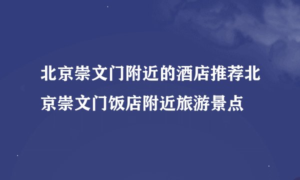北京崇文门附近的酒店推荐北京崇文门饭店附近旅游景点