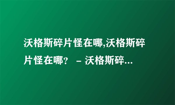 沃格斯碎片怪在哪,沃格斯碎片怪在哪？ - 沃格斯碎片怪出没地点