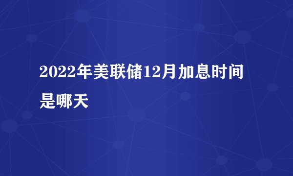 2022年美联储12月加息时间是哪天