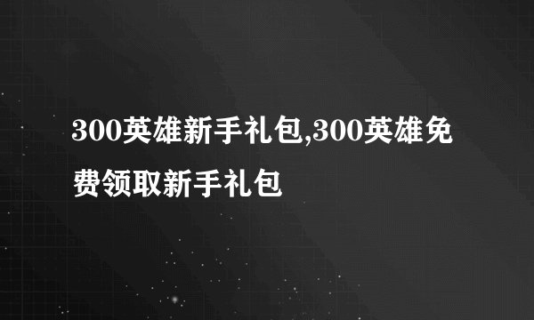 300英雄新手礼包,300英雄免费领取新手礼包