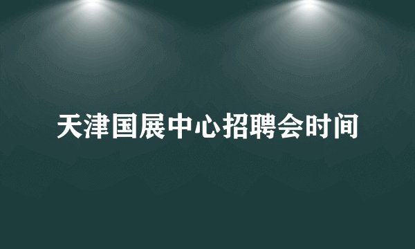 天津国展中心招聘会时间