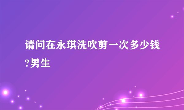 请问在永琪洗吹剪一次多少钱?男生