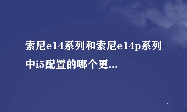索尼e14系列和索尼e14p系列中i5配置的哪个更好？有谁清楚？
