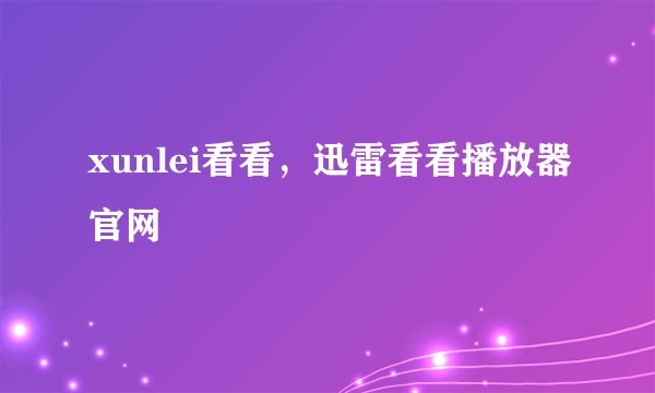 xunlei看看，迅雷看看播放器官网