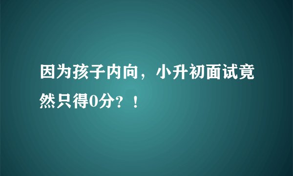 因为孩子内向，小升初面试竟然只得0分？！