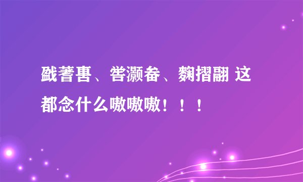 戤蓍軎、喾灏畚、麴摺翮 这都念什么嗷嗷嗷！！！