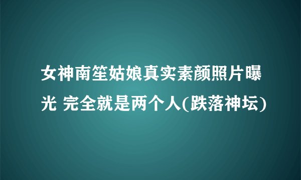 女神南笙姑娘真实素颜照片曝光 完全就是两个人(跌落神坛)