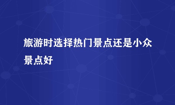 旅游时选择热门景点还是小众景点好