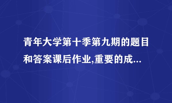 青年大学第十季第九期的题目和答案课后作业,重要的成长过程：青年大学第十季第九期答案解析