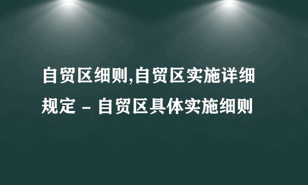 自贸区细则,自贸区实施详细规定 - 自贸区具体实施细则