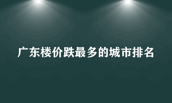 广东楼价跌最多的城市排名