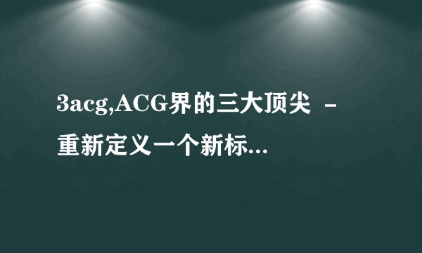 3acg,ACG界的三大顶尖 － 重新定义一个新标题：ACG三大巨头