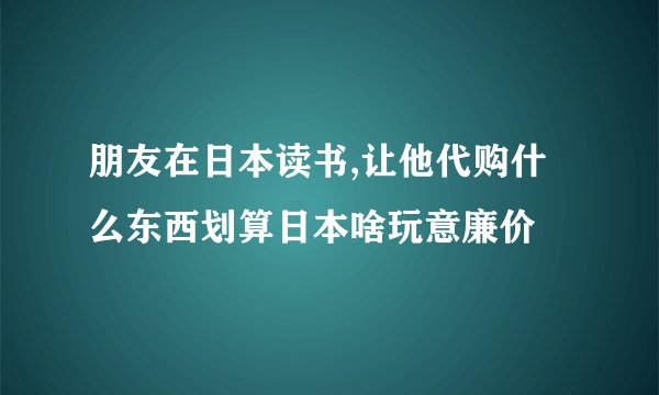 朋友在日本读书,让他代购什么东西划算日本啥玩意廉价