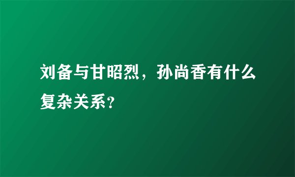 刘备与甘昭烈，孙尚香有什么复杂关系？