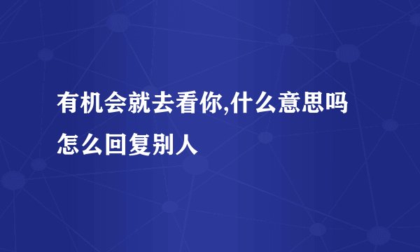 有机会就去看你,什么意思吗怎么回复别人