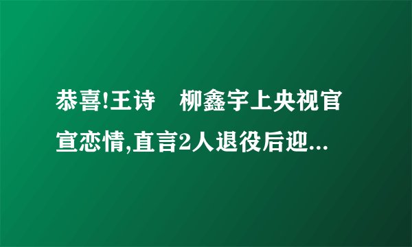 恭喜!王诗玥柳鑫宇上央视官宣恋情,直言2人退役后迎来美满结局