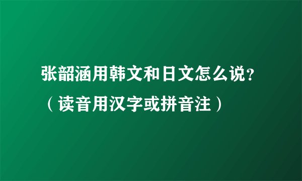 张韶涵用韩文和日文怎么说？（读音用汉字或拼音注）