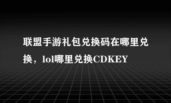 联盟手游礼包兑换码在哪里兑换，lol哪里兑换CDKEY