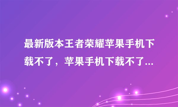 最新版本王者荣耀苹果手机下载不了，苹果手机下载不了王者荣耀是怎么回事谢谢