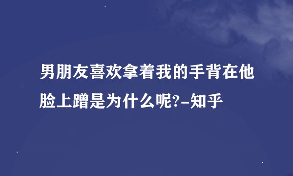 男朋友喜欢拿着我的手背在他脸上蹭是为什么呢?-知乎