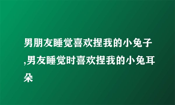 男朋友睡觉喜欢捏我的小兔子,男友睡觉时喜欢捏我的小兔耳朵