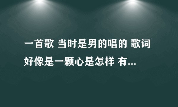 一首歌 当时是男的唱的 歌词好像是一颗心是怎样 有好像是这颗心到