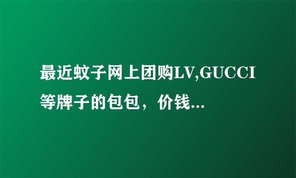 最近蚊子网上团购LV,GUCCI等牌子的包包，价钱比市面上的低出一半有多，不知是否正品，诚待大家解答，谢谢~