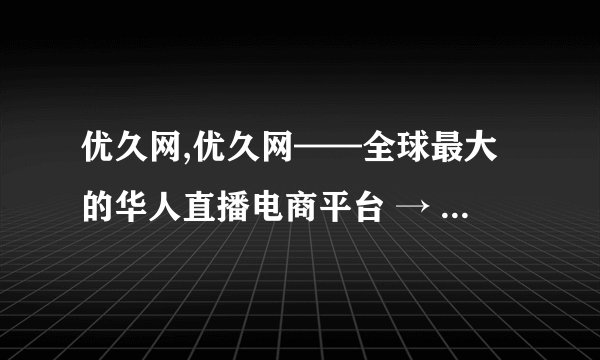 优久网,优久网——全球最大的华人直播电商平台 → 全球最大华人直播电商平台优久网