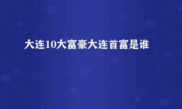 大连10大富豪大连首富是谁