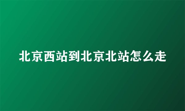 北京西站到北京北站怎么走
