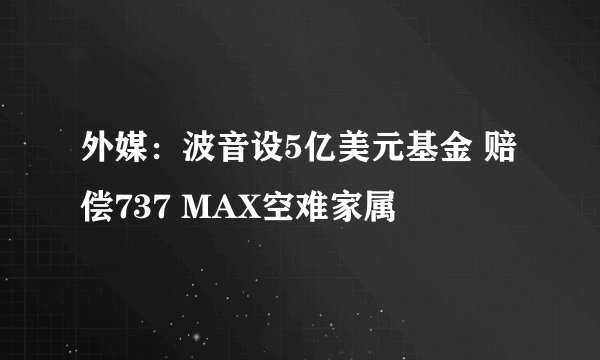 外媒：波音设5亿美元基金 赔偿737 MAX空难家属