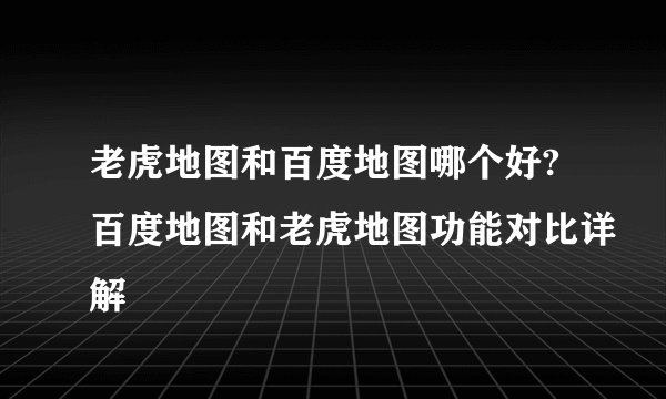 老虎地图和百度地图哪个好?百度地图和老虎地图功能对比详解