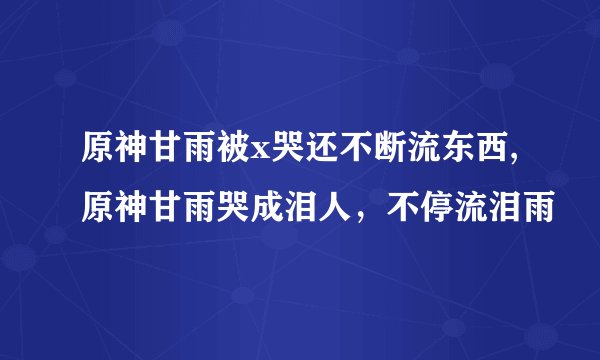 原神甘雨被x哭还不断流东西,原神甘雨哭成泪人，不停流泪雨