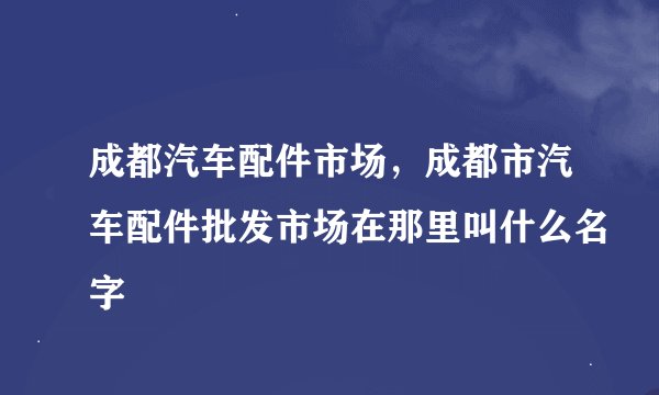 成都汽车配件市场，成都市汽车配件批发市场在那里叫什么名字