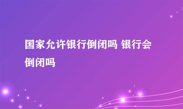国家允许银行倒闭吗 银行会倒闭吗