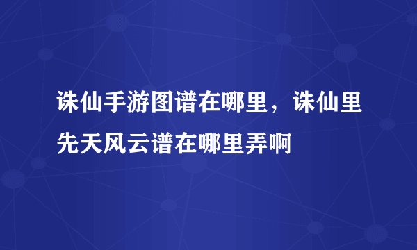 诛仙手游图谱在哪里，诛仙里先天风云谱在哪里弄啊
