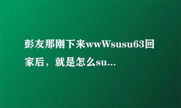 彭友那刚下来wwWsusu63回家后，就是怎么susu63CoM也登不上啦？