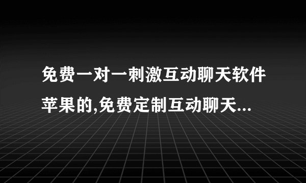 免费一对一刺激互动聊天软件苹果的,免费定制互动聊天软件，苹果专属