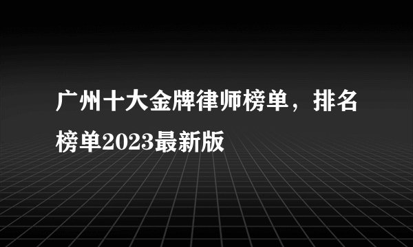 广州十大金牌律师榜单，排名榜单2023最新版