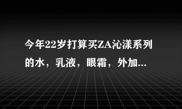 今年22岁打算买ZA沁漾系列的水，乳液，眼霜，外加那款隔离霜和真?