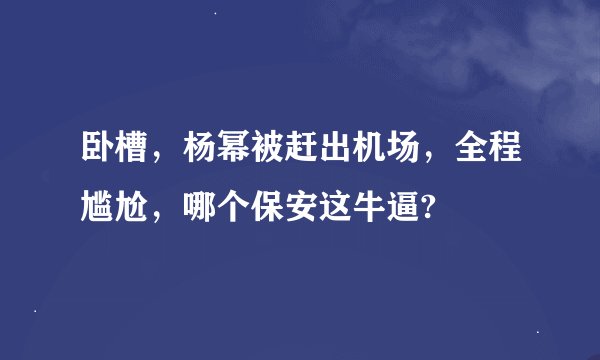 卧槽，杨幂被赶出机场，全程尴尬，哪个保安这牛逼?