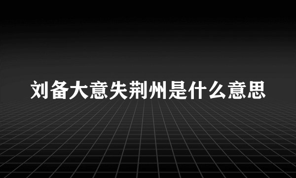 刘备大意失荆州是什么意思