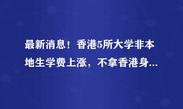 最新消息！香港5所大学非本地生学费上涨，不拿香港身份亏大了！