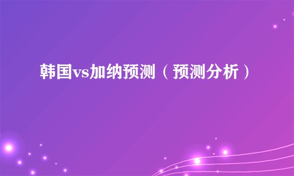 韩国vs加纳预测（预测分析）