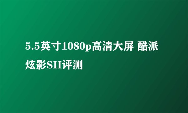 5.5英寸1080p高清大屏 酷派炫影SII评测