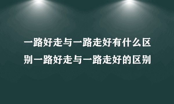 一路好走与一路走好有什么区别一路好走与一路走好的区别