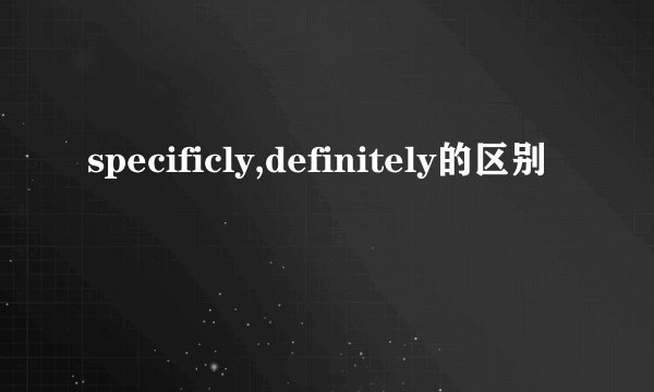 specificly,definitely的区别