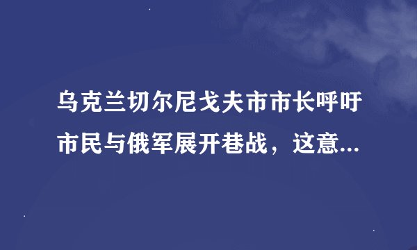 乌克兰切尔尼戈夫市市长呼吁市民与俄军展开巷战，这意味着什么？