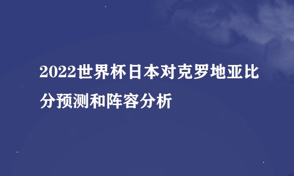 2022世界杯日本对克罗地亚比分预测和阵容分析