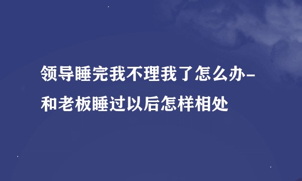 领导睡完我不理我了怎么办-和老板睡过以后怎样相处